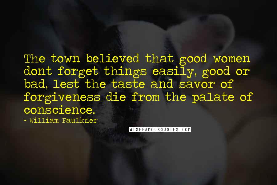 William Faulkner Quotes: The town believed that good women dont forget things easily, good or bad, lest the taste and savor of forgiveness die from the palate of conscience.