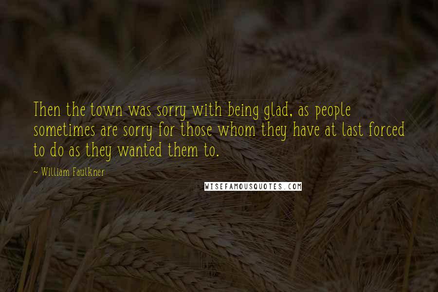 William Faulkner Quotes: Then the town was sorry with being glad, as people sometimes are sorry for those whom they have at last forced to do as they wanted them to.