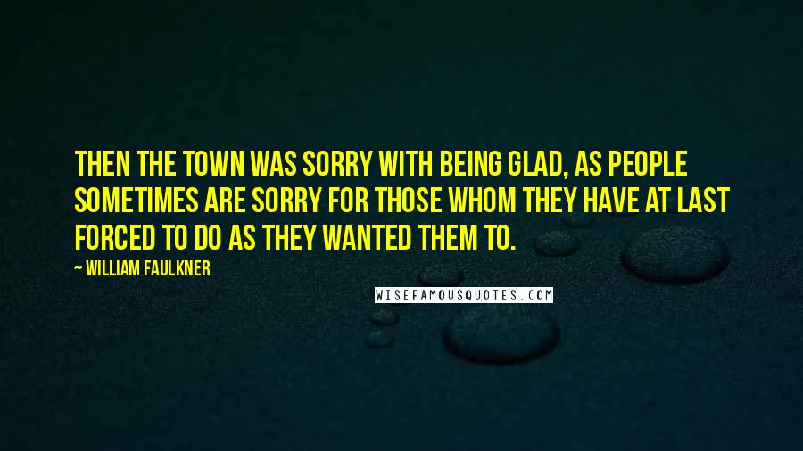 William Faulkner Quotes: Then the town was sorry with being glad, as people sometimes are sorry for those whom they have at last forced to do as they wanted them to.
