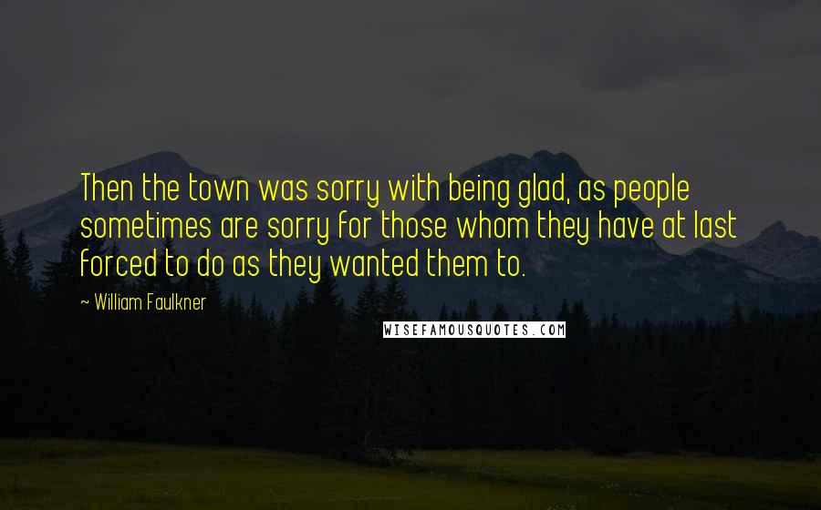 William Faulkner Quotes: Then the town was sorry with being glad, as people sometimes are sorry for those whom they have at last forced to do as they wanted them to.