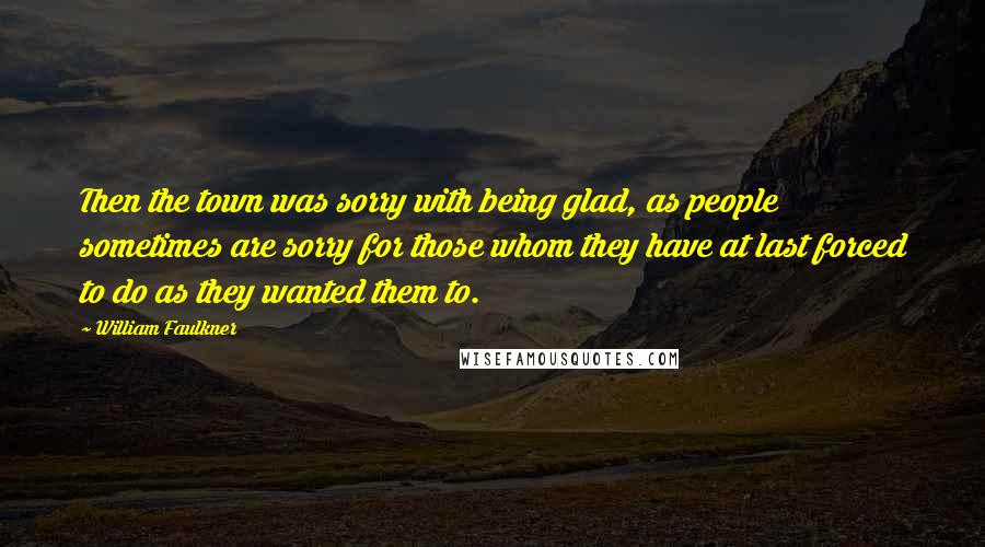 William Faulkner Quotes: Then the town was sorry with being glad, as people sometimes are sorry for those whom they have at last forced to do as they wanted them to.
