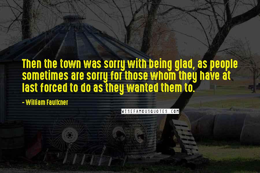 William Faulkner Quotes: Then the town was sorry with being glad, as people sometimes are sorry for those whom they have at last forced to do as they wanted them to.