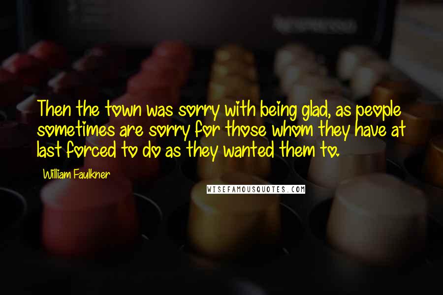 William Faulkner Quotes: Then the town was sorry with being glad, as people sometimes are sorry for those whom they have at last forced to do as they wanted them to.
