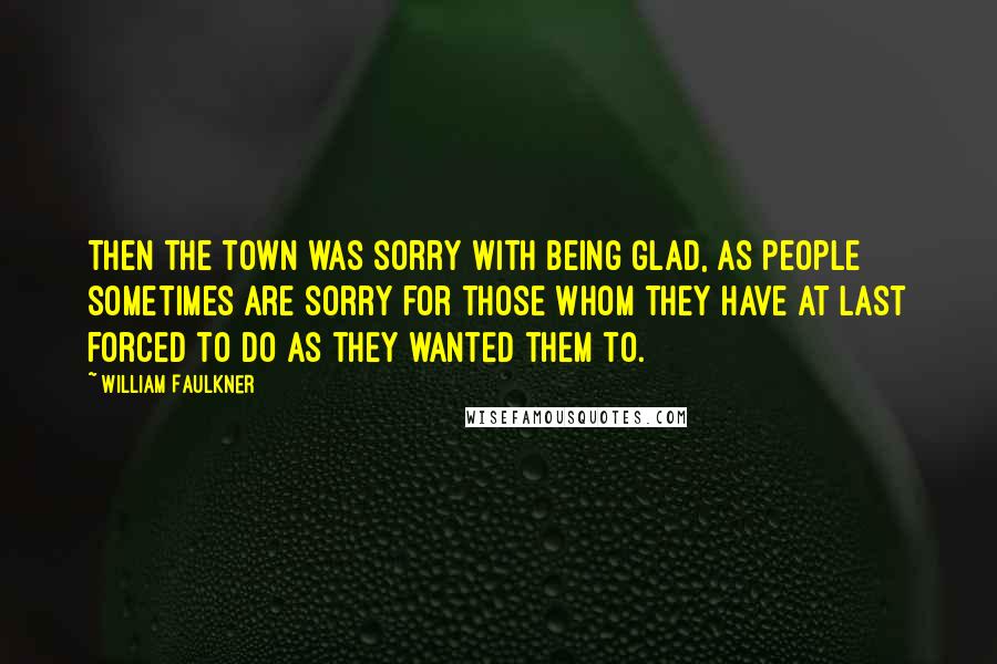 William Faulkner Quotes: Then the town was sorry with being glad, as people sometimes are sorry for those whom they have at last forced to do as they wanted them to.