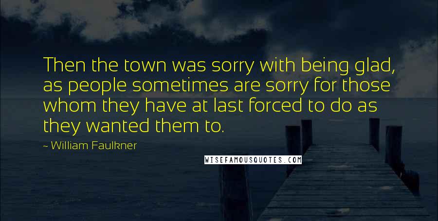 William Faulkner Quotes: Then the town was sorry with being glad, as people sometimes are sorry for those whom they have at last forced to do as they wanted them to.