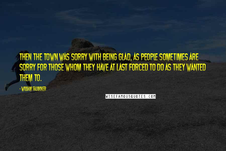 William Faulkner Quotes: Then the town was sorry with being glad, as people sometimes are sorry for those whom they have at last forced to do as they wanted them to.