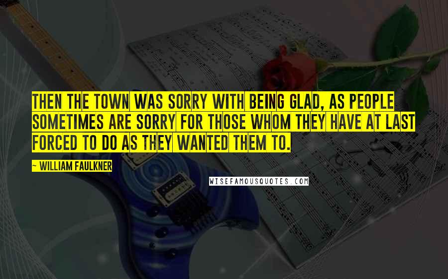William Faulkner Quotes: Then the town was sorry with being glad, as people sometimes are sorry for those whom they have at last forced to do as they wanted them to.