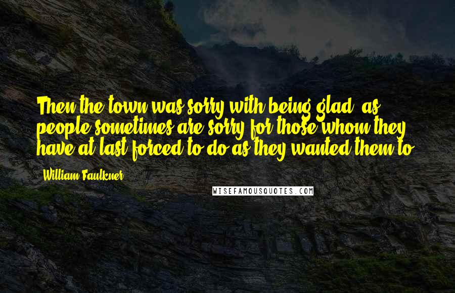 William Faulkner Quotes: Then the town was sorry with being glad, as people sometimes are sorry for those whom they have at last forced to do as they wanted them to.
