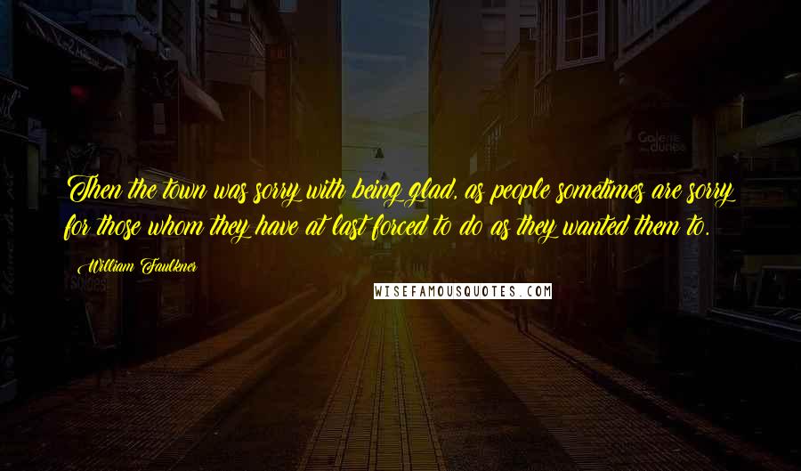 William Faulkner Quotes: Then the town was sorry with being glad, as people sometimes are sorry for those whom they have at last forced to do as they wanted them to.