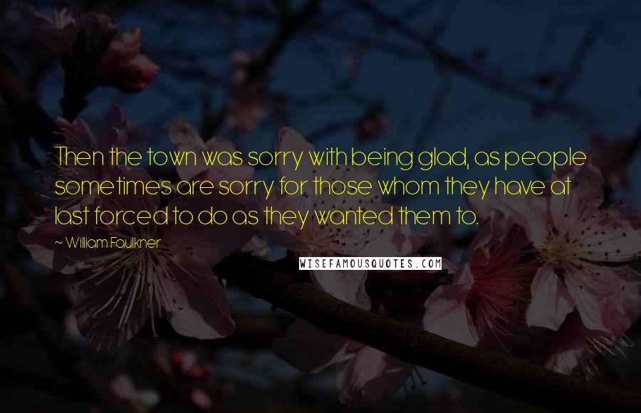 William Faulkner Quotes: Then the town was sorry with being glad, as people sometimes are sorry for those whom they have at last forced to do as they wanted them to.