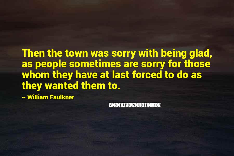 William Faulkner Quotes: Then the town was sorry with being glad, as people sometimes are sorry for those whom they have at last forced to do as they wanted them to.