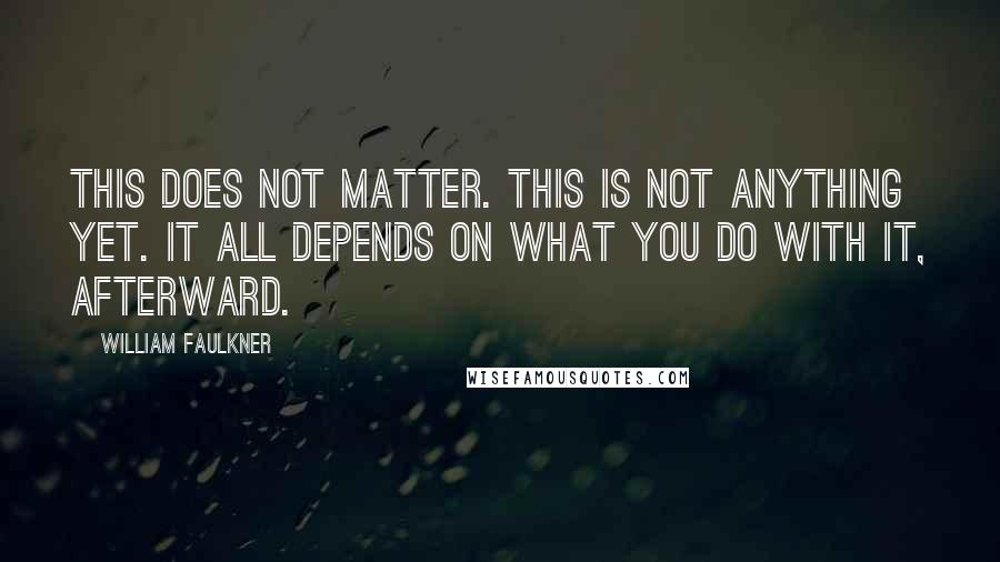 William Faulkner Quotes: This does not matter. This is not anything yet. It all depends on what you do with it, afterward.