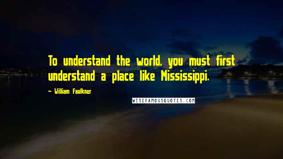 William Faulkner Quotes: To understand the world, you must first understand a place like Mississippi.