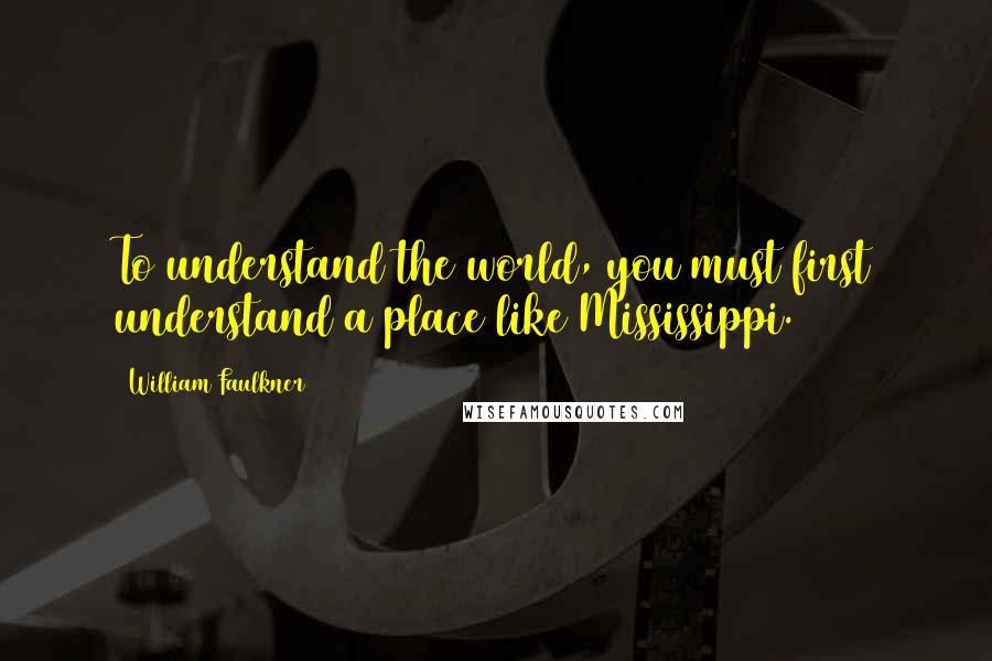 William Faulkner Quotes: To understand the world, you must first understand a place like Mississippi.