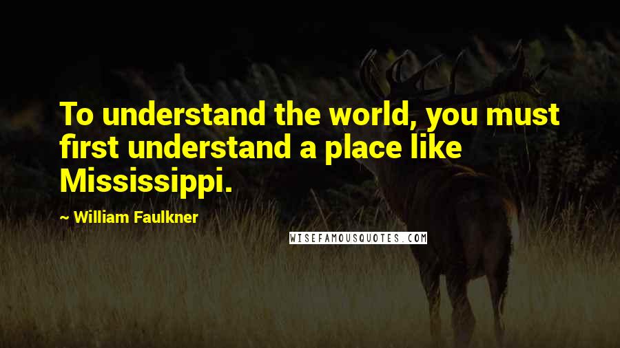 William Faulkner Quotes: To understand the world, you must first understand a place like Mississippi.