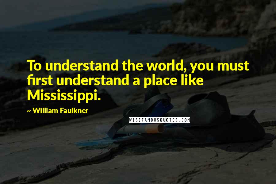 William Faulkner Quotes: To understand the world, you must first understand a place like Mississippi.