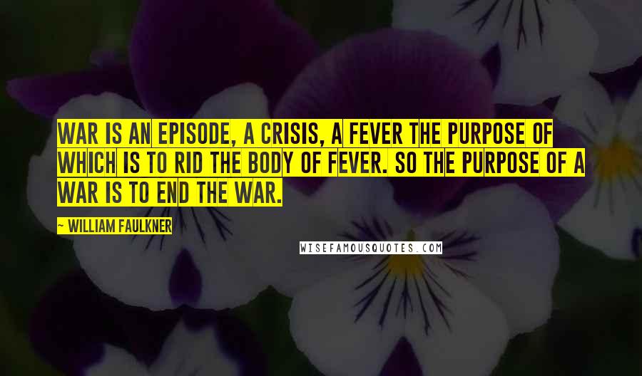 William Faulkner Quotes: War is an episode, a crisis, a fever the purpose of which is to rid the body of fever. So the purpose of a war is to end the war.