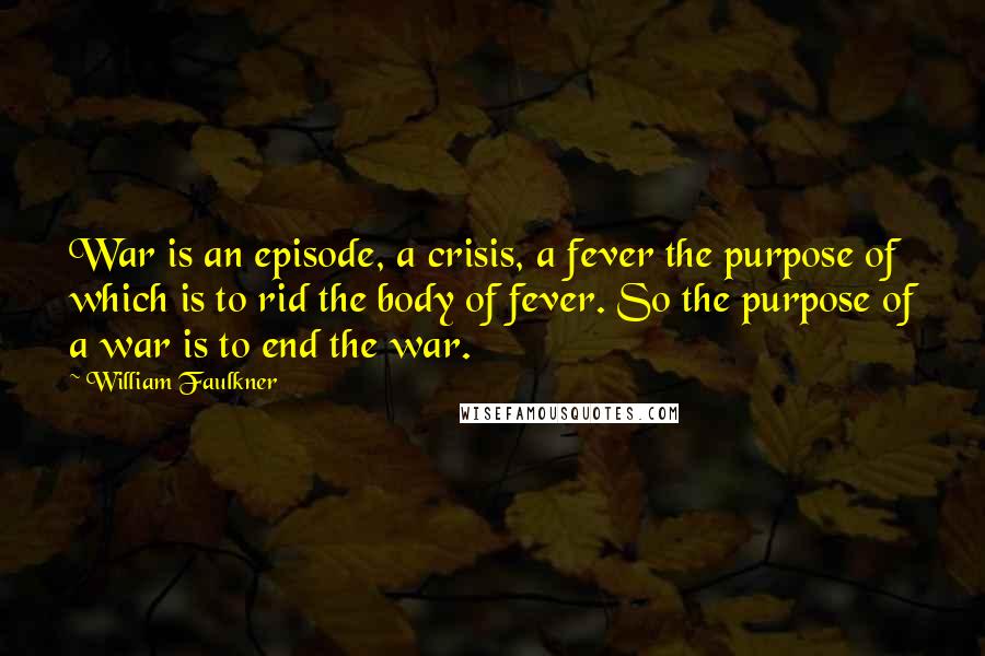 William Faulkner Quotes: War is an episode, a crisis, a fever the purpose of which is to rid the body of fever. So the purpose of a war is to end the war.