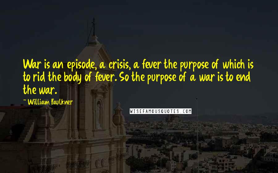 William Faulkner Quotes: War is an episode, a crisis, a fever the purpose of which is to rid the body of fever. So the purpose of a war is to end the war.