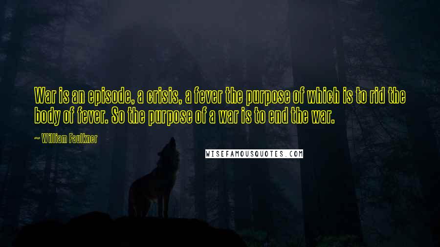 William Faulkner Quotes: War is an episode, a crisis, a fever the purpose of which is to rid the body of fever. So the purpose of a war is to end the war.