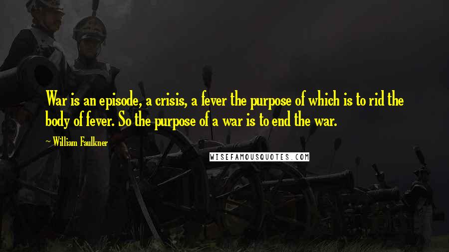 William Faulkner Quotes: War is an episode, a crisis, a fever the purpose of which is to rid the body of fever. So the purpose of a war is to end the war.