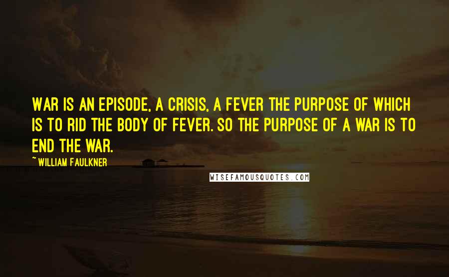 William Faulkner Quotes: War is an episode, a crisis, a fever the purpose of which is to rid the body of fever. So the purpose of a war is to end the war.