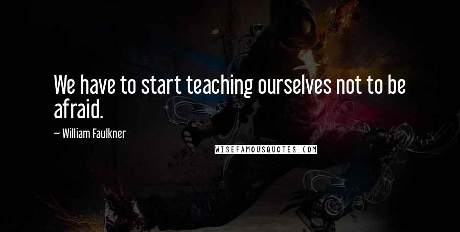 William Faulkner Quotes: We have to start teaching ourselves not to be afraid.