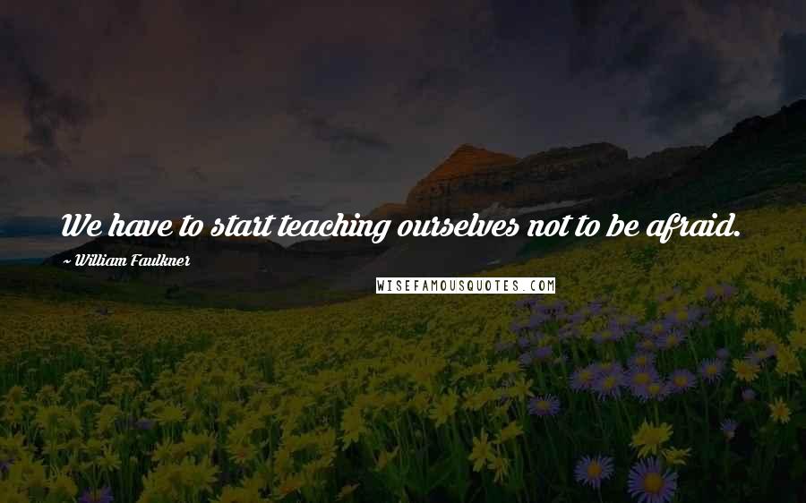 William Faulkner Quotes: We have to start teaching ourselves not to be afraid.