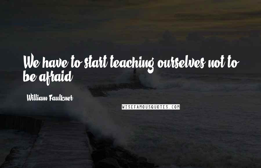William Faulkner Quotes: We have to start teaching ourselves not to be afraid.