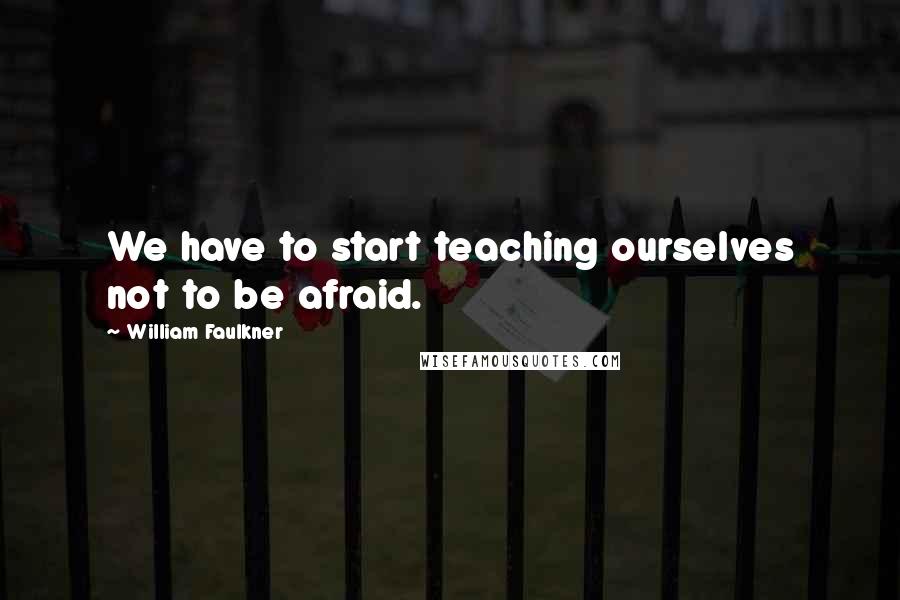 William Faulkner Quotes: We have to start teaching ourselves not to be afraid.