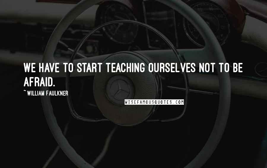 William Faulkner Quotes: We have to start teaching ourselves not to be afraid.