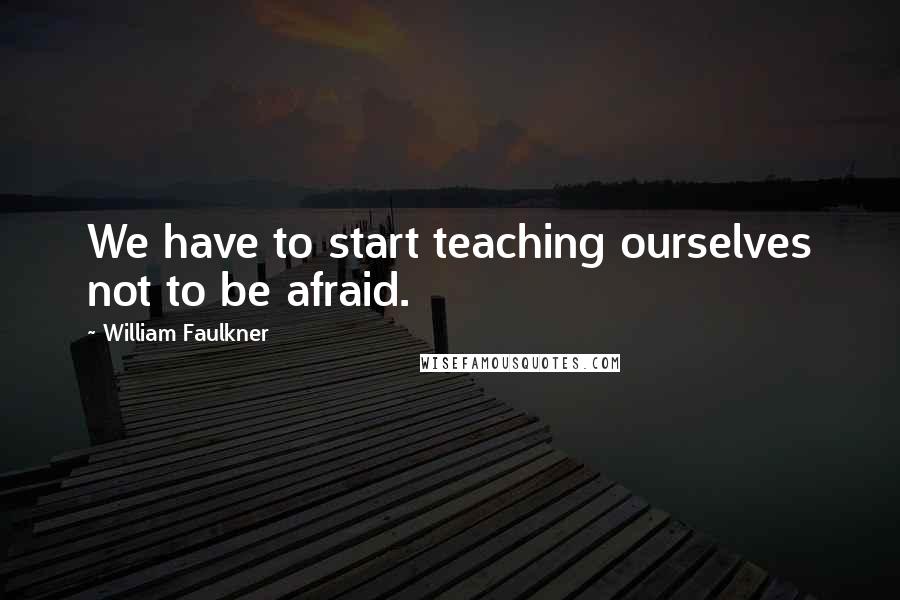 William Faulkner Quotes: We have to start teaching ourselves not to be afraid.