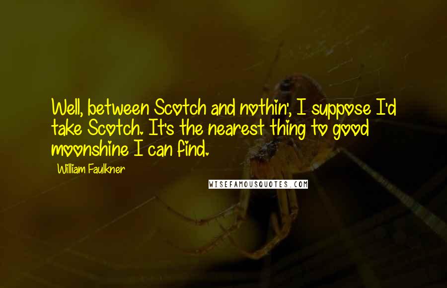 William Faulkner Quotes: Well, between Scotch and nothin', I suppose I'd take Scotch. It's the nearest thing to good moonshine I can find.