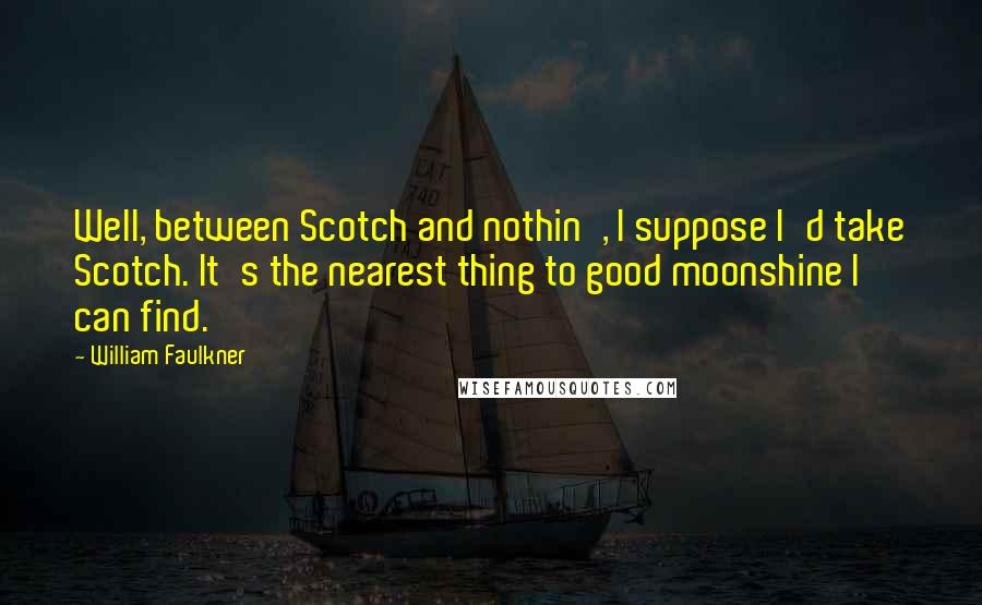 William Faulkner Quotes: Well, between Scotch and nothin', I suppose I'd take Scotch. It's the nearest thing to good moonshine I can find.