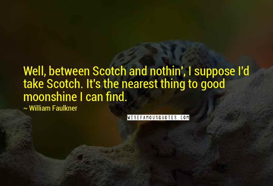 William Faulkner Quotes: Well, between Scotch and nothin', I suppose I'd take Scotch. It's the nearest thing to good moonshine I can find.