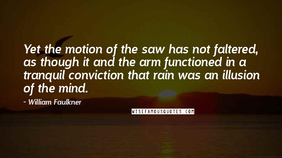 William Faulkner Quotes: Yet the motion of the saw has not faltered, as though it and the arm functioned in a tranquil conviction that rain was an illusion of the mind.