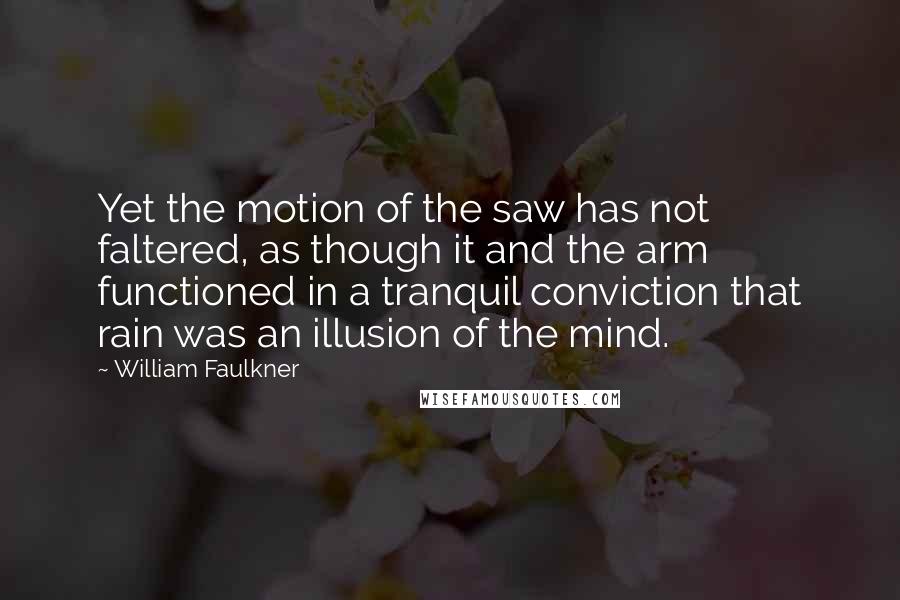 William Faulkner Quotes: Yet the motion of the saw has not faltered, as though it and the arm functioned in a tranquil conviction that rain was an illusion of the mind.