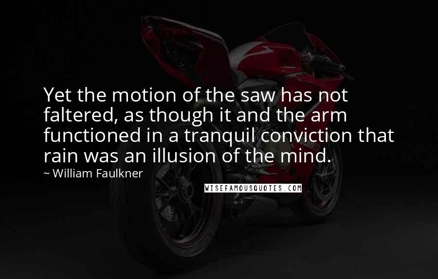 William Faulkner Quotes: Yet the motion of the saw has not faltered, as though it and the arm functioned in a tranquil conviction that rain was an illusion of the mind.