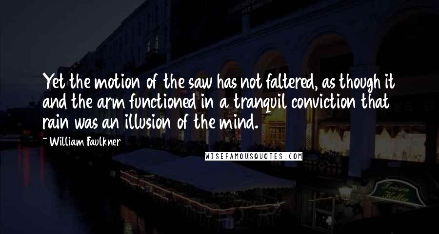 William Faulkner Quotes: Yet the motion of the saw has not faltered, as though it and the arm functioned in a tranquil conviction that rain was an illusion of the mind.