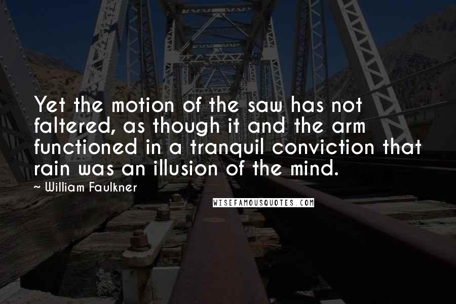 William Faulkner Quotes: Yet the motion of the saw has not faltered, as though it and the arm functioned in a tranquil conviction that rain was an illusion of the mind.