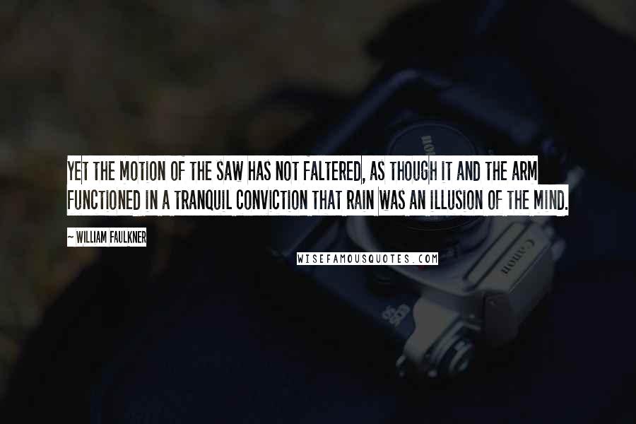 William Faulkner Quotes: Yet the motion of the saw has not faltered, as though it and the arm functioned in a tranquil conviction that rain was an illusion of the mind.