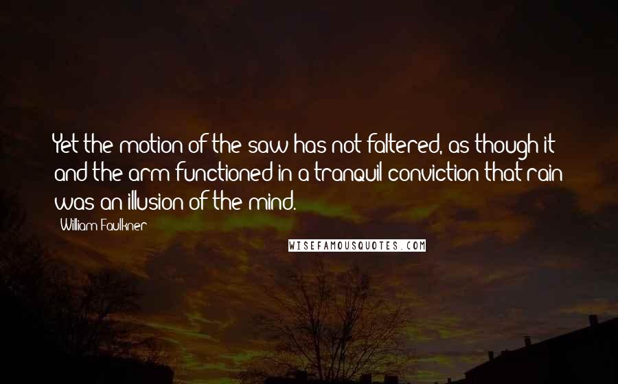 William Faulkner Quotes: Yet the motion of the saw has not faltered, as though it and the arm functioned in a tranquil conviction that rain was an illusion of the mind.