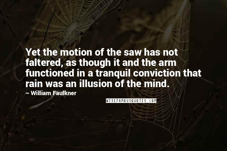 William Faulkner Quotes: Yet the motion of the saw has not faltered, as though it and the arm functioned in a tranquil conviction that rain was an illusion of the mind.