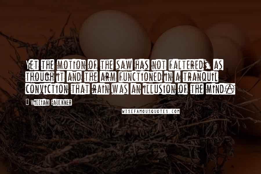 William Faulkner Quotes: Yet the motion of the saw has not faltered, as though it and the arm functioned in a tranquil conviction that rain was an illusion of the mind.