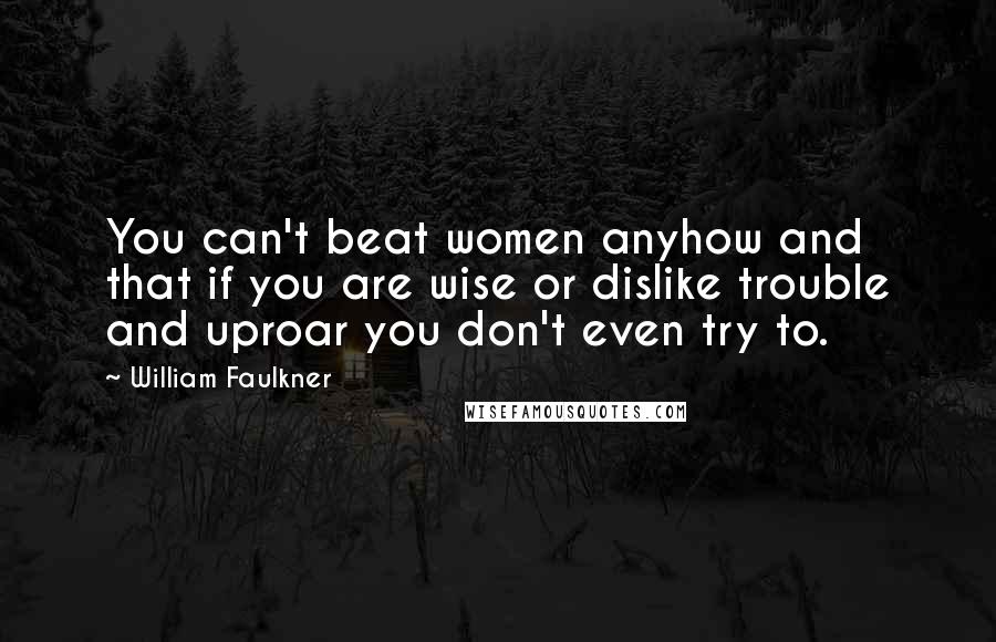 William Faulkner Quotes: You can't beat women anyhow and that if you are wise or dislike trouble and uproar you don't even try to.