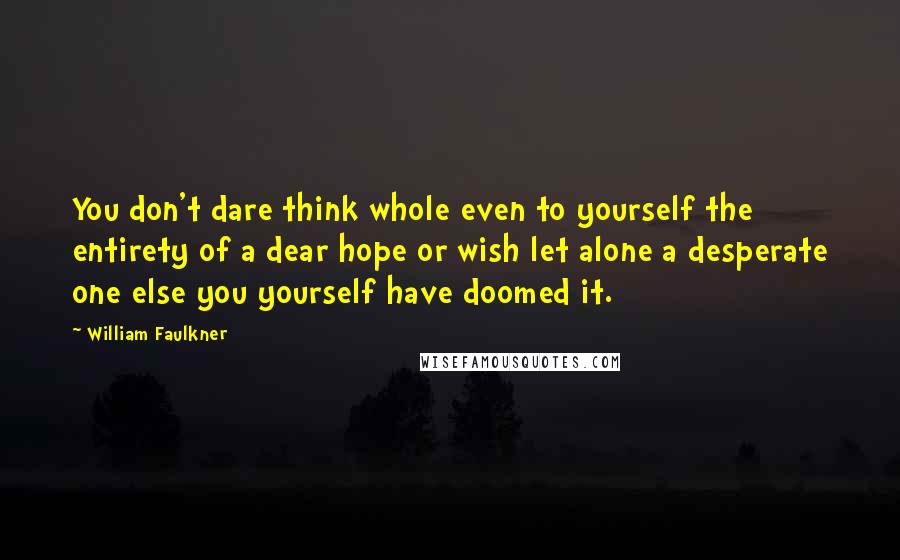 William Faulkner Quotes: You don't dare think whole even to yourself the entirety of a dear hope or wish let alone a desperate one else you yourself have doomed it.