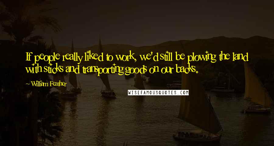 William Feather Quotes: If people really liked to work, we'd still be plowing the land with sticks and transporting goods on our backs.