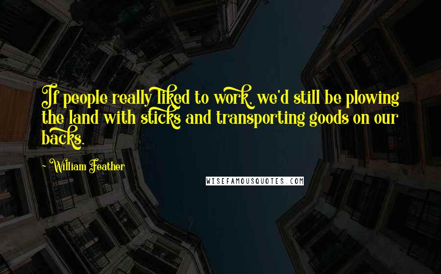 William Feather Quotes: If people really liked to work, we'd still be plowing the land with sticks and transporting goods on our backs.