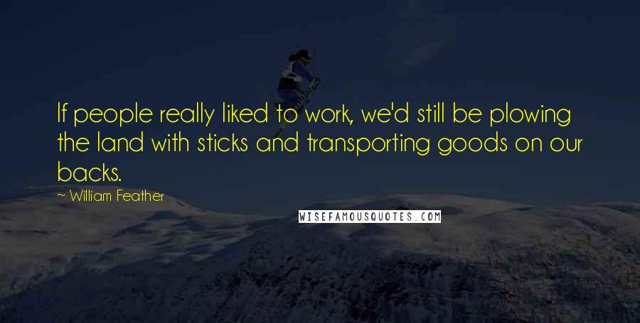 William Feather Quotes: If people really liked to work, we'd still be plowing the land with sticks and transporting goods on our backs.