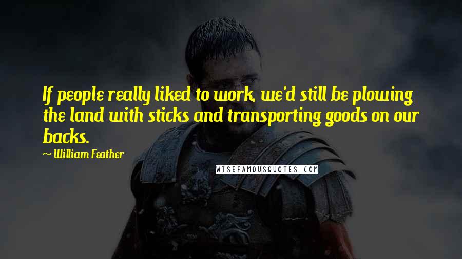 William Feather Quotes: If people really liked to work, we'd still be plowing the land with sticks and transporting goods on our backs.